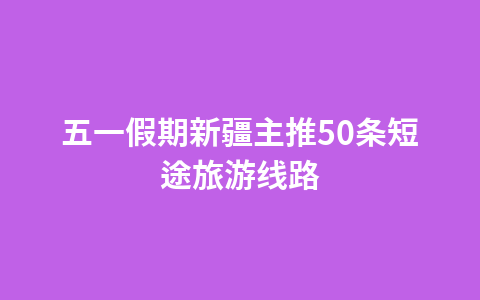 五一假期新疆主推50条短途旅游线路1