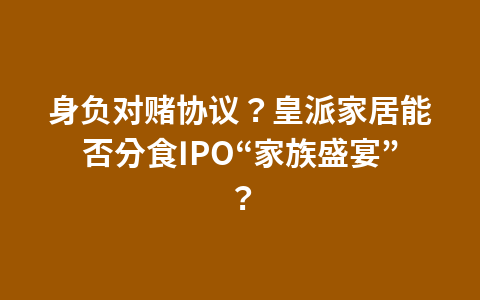 身负对赌协议？皇派家居能否分食IPO“家族盛宴”？1