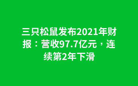 三只松鼠发布2021年财报:营收97.7亿元,连续第2年下滑1