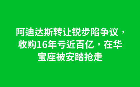 阿迪达斯转让锐步陷争议，收购16年亏近百亿，在华宝座被安踏抢走1