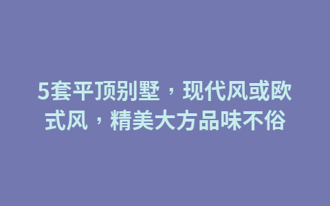 5套平顶别墅,现代风或欧式风,精美大方品味不俗1