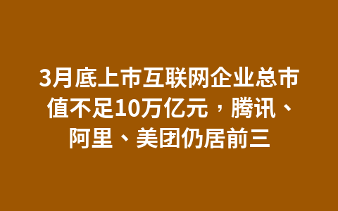 3月底上市互联网企业总市值不足10万亿元,腾讯、阿里、美团仍居前三1