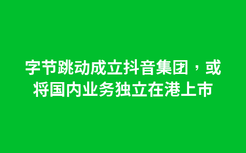 字节跳动成立抖音集团,或将国内业务独立在港上市1