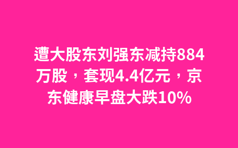 遭大股东刘强东减持884万股,套现4.4亿元,京东健康早盘大跌10%1