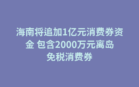 海南将追加1亿元消费券资金 包含2000万元离岛免税消费券1