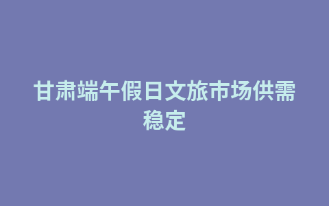 甘肃端午假日文旅市场供需稳定1