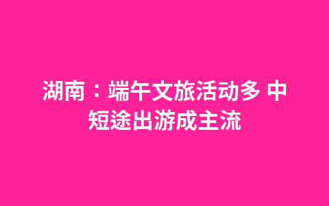 湖南:端午文旅活动多 中短途出游成主流1