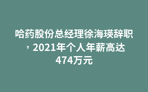 哈药股份总经理徐海瑛辞职,2021年个人年薪高达474万元1