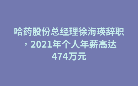 哈药股份总经理徐海瑛辞职,2021年个人年薪高达474万元1