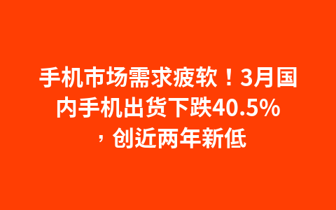 手机市场需求疲软!3月国内手机出货下跌40.5%,创近两年新低1