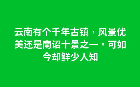 云南有个千年古镇,风景优美还是南诏十景之一,可如今却鲜少人知1
