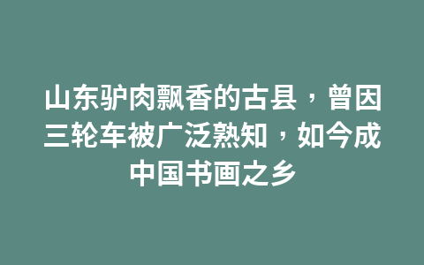 山东驴肉飘香的古县,曾因三轮车被广泛熟知,如今成中国书画之乡1