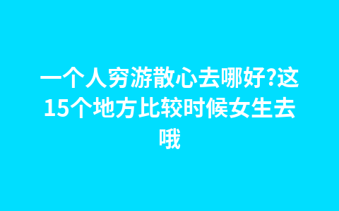 一个人穷游散心去哪好?这15个地方比较时候女生去哦1