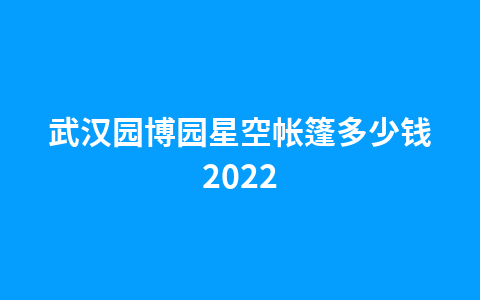 武汉园博园星空帐篷多少钱20221