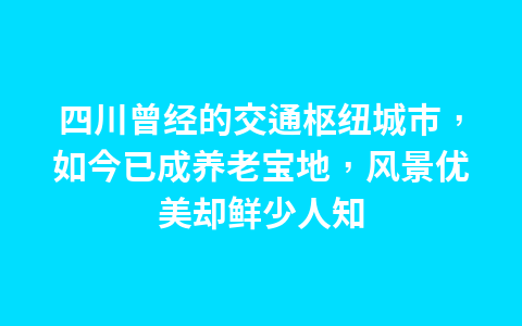 四川曾经的交通枢纽城市,如今已成养老宝地,风景优美却鲜少人知1