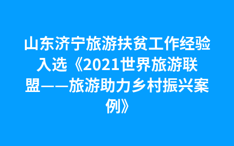 山东济宁旅游扶贫工作经验入选《2021世界旅游联盟——旅游助力乡村振兴案例》1