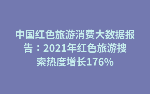中国红色旅游消费大数据报告:2021年红色旅游搜索热度增长176%1