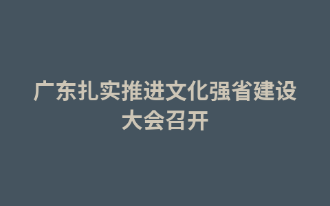 广东扎实推进文化强省建设大会召开1