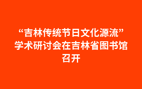 “吉林传统节日文化源流”学术研讨会在吉林省图书馆召开1