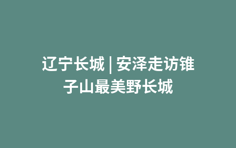 辽宁长城 | 安泽走访锥子山最美野长城1