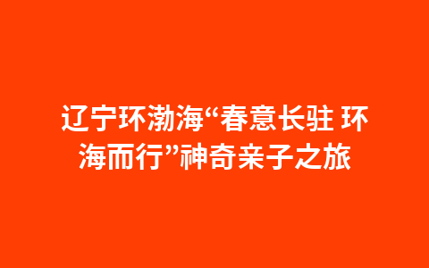 辽宁环渤海“春意长驻 环海而行”神奇亲子之旅1