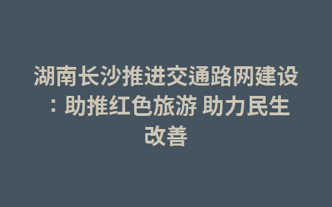 湖南长沙推进交通路网建设:助推红色旅游 助力民生改善1