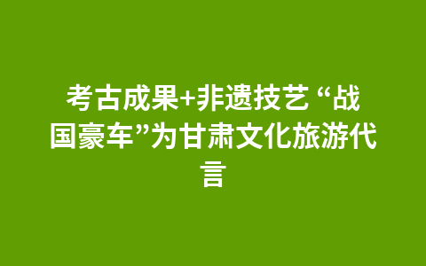 考古成果+非遗技艺 “战国豪车”为甘肃文化旅游代言1