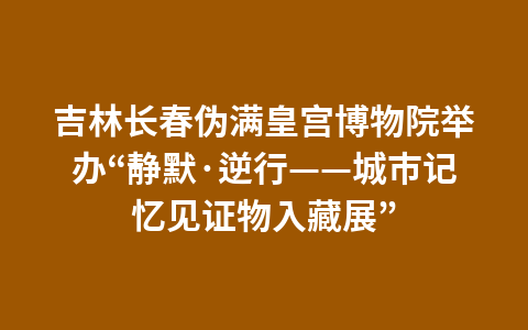 吉林长春伪满皇宫博物院举办“静默·逆行——城市记忆见证物入藏展”1
